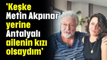 'Keşke Metin Akpınar yerine Antalyalı ailenin kızı olsaydım'